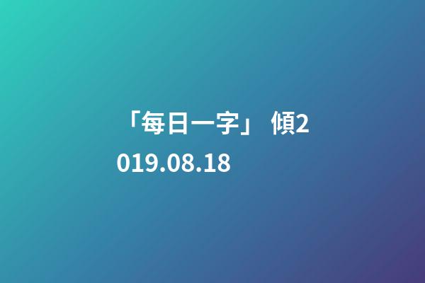 「每日一字」 傾(1818)2019.08.18